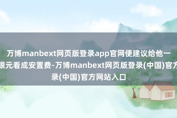 万博manbext网页版登录app官网便建议给他一些黄金、银元看成安置费-万博manbext网页版登录(中国)官方网站入口