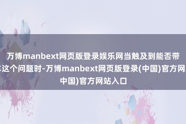 万博manbext网页版登录娱乐网当触及到能否带上火车这个问题时-万博manbext网页版登录(中国)官方网站入口