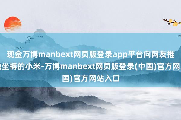 现金万博manbext网页版登录app平台向网友推介当地坐褥的小米-万博manbext网页版登录(中国)官方网站入口