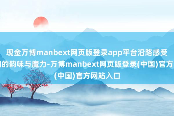 现金万博manbext网页版登录app平台沿路感受丰充中国的韵味与魔力-万博manbext网页版登录(中国)官方网站入口