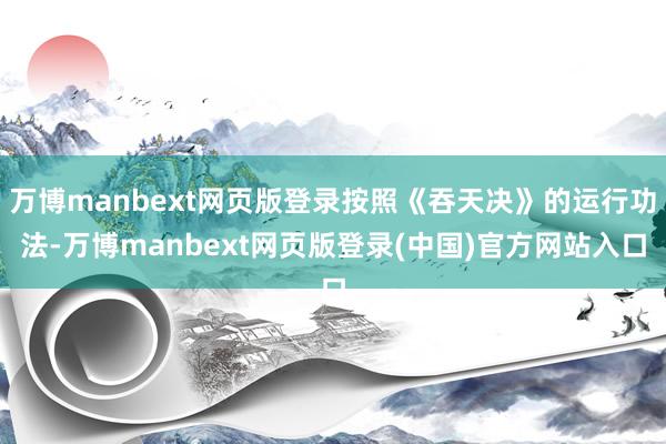 万博manbext网页版登录按照《吞天决》的运行功法-万博manbext网页版登录(中国)官方网站入口