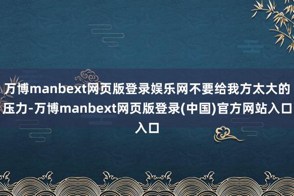 万博manbext网页版登录娱乐网不要给我方太大的压力-万博manbext网页版登录(中国)官方网站入口