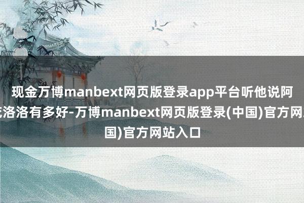 现金万博manbext网页版登录app平台听他说阿谁小花洛洛有多好-万博manbext网页版登录(中国)官方网站入口