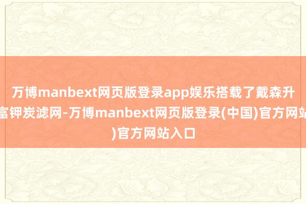 万博manbext网页版登录app娱乐搭载了戴森升级的富钾炭滤网-万博manbext网页版登录(中国)官方网站入口