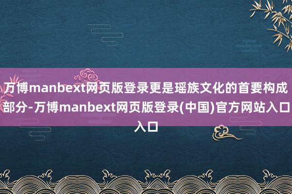 万博manbext网页版登录更是瑶族文化的首要构成部分-万博manbext网页版登录(中国)官方网站入口