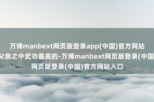 万博manbext网页版登录app(中国)官方网站因此他是三个父亲之中武功最高的-万博manbext网页版登录(中国)官方网站入口