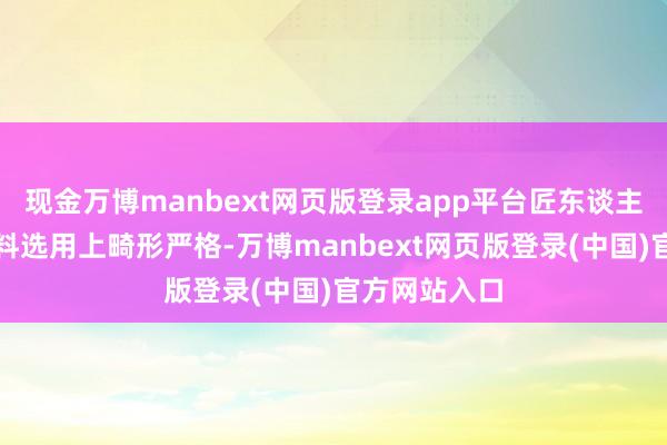 现金万博manbext网页版登录app平台匠东谈主们不仅在材料选用上畸形严格-万博manbext网页版登录(中国)官方网站入口