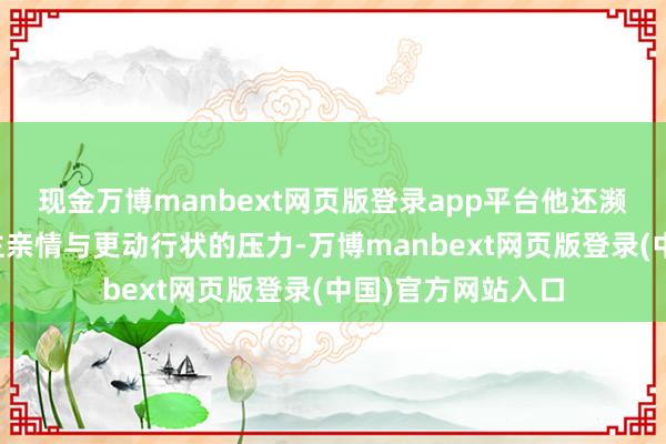 现金万博manbext网页版登录app平台他还濒临着均衡个东谈主亲情与更动行状的压力-万博manbext网页版登录(中国)官方网站入口