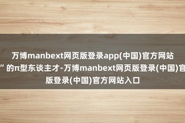 万博manbext网页版登录app(中国)官方网站不啻于保障”的π型东谈主才-万博manbext网页版登录(中国)官方网站入口