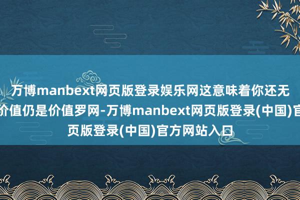 万博manbext网页版登录娱乐网这意味着你还无法判断这是价值仍是价值罗网-万博manbext网页版登录(中国)官方网站入口