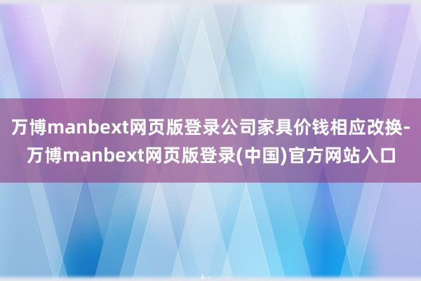 万博manbext网页版登录公司家具价钱相应改换-万博manbext网页版登录(中国)官方网站入口